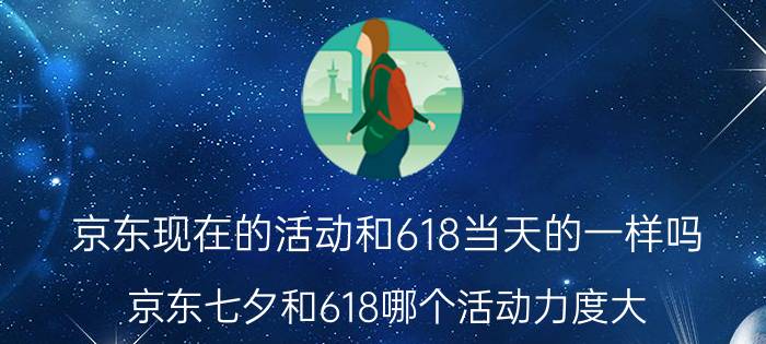 京东现在的活动和618当天的一样吗 京东七夕和618哪个活动力度大？